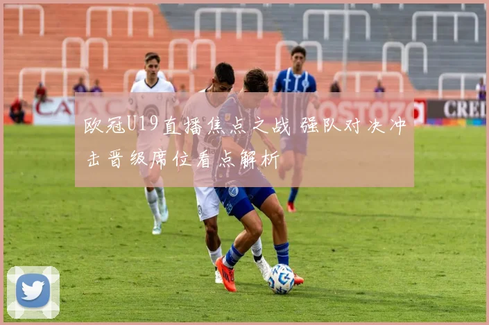 欧冠U19直播焦点之战 强队对决冲击晋级席位看点解析