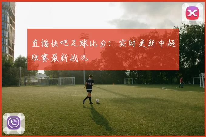 直播快吧足球比分：实时更新中超联赛最新战况